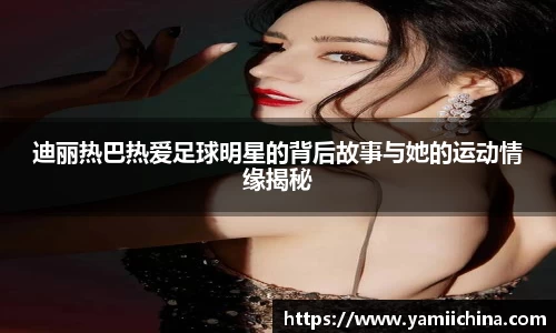 迪丽热巴热爱足球明星的背后故事与她的运动情缘揭秘