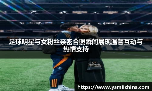 足球明星与女粉丝亲密合照瞬间展现温馨互动与热情支持